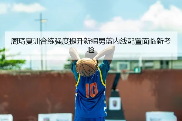 周琦夏训合练强度提升新疆男篮内线配置面临新考验